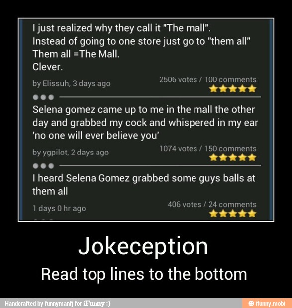 I just realized why they call it "The mall".
Instead of going to one store just go to "them all"
Them all =The Mall.
Clever.
ELLA
Selena gomez came up to me in the mall the other
day and grabbed my cock and whispered in my ear
'no one will ever believe you'
by ygpilot, 2 days ago
ESE nek
I heard Selena Gomez grabbed some guys balls at
them all
Jokeception
Read top lines to the bottom - Jokeception
Read top lines to the bottom