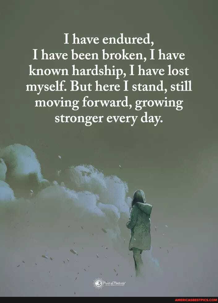 have endured,
I have been broken, I have known hardship, I have lost myself. But here I stand, still moving forward, growing stronger every day.