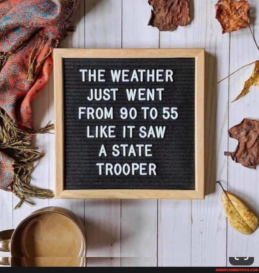 THE WEATHER JUST WENT FROM 90 TO 55
LIKE IT SAW STATE TROOPER