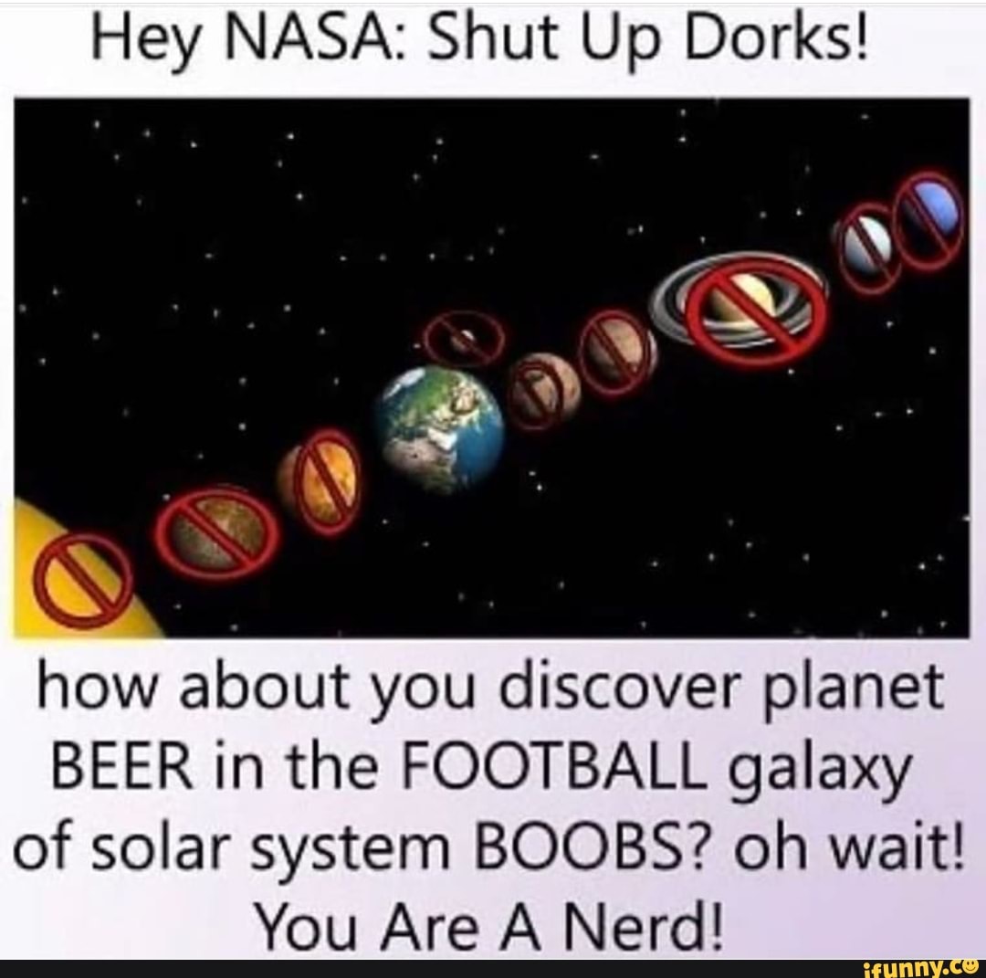Hey NASA: Shut Up Dorks!
S
how about you discover planet
BEER in the FOOTBALL galaxy
of solar system BOOBS? oh wait!
You Are A Nerd!
