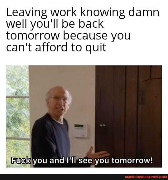 Leaving work knowing damn well you'll be back tomorrow because you can't afford to quit
Fuck you and I'll see you tomorrow!