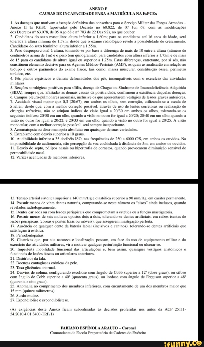 ANEXO F CAUSAS DE INCAPACIDADE PARA A MATRÍCULA NA EsPCEx
1. As doenças que motivam a isenção definitiva dos conscritos para o Serviço Militar das Forças Armadas -
Anexo s IGISC (aprovadas pelo Decreto no 60.822, de 07 Jun 67, com as modificações dos Decretos nº 63,078, de 05 Ago 68 e nº 703 de 22 Dez 92), no que couber,
2. Candidatos do sexo masculino: altura inferior a 1,60m:; para os candidatos até 16 anos de idade, será tolerada a altura mínima de 1,57m, desde que exame radiológico revele a possibilidade de crescimento.
Candidatos do sexo feminino: altura inferior a 1,55m,
3, Peso desproporcional à altura, tomando-se por base a diferença de mais de entre a altura (número de etros acima de Im) e peso (em quilogramas), para candidatos com altura inferior a 1,75m e de mais.
de 15 para os candidatos de altura igual ou superior a 1,75m. Estas diferenças, entretanto, por si sós, não constituem elemento decisivo para os Agentes Médico-Periciais (AMP), os quais as analisarão em relação ao biótipo e outros parâmetros do exame físico, tais como: massa muscular, constituição Óssea, perímetro torácico, ete
4, Pés planos espásticos e demais deformidades dos pés, incompatíveis com o exercício das atividades militares,
5. Reações sorológicas positivas para sífilis, doença de Chagas ou Síndrome de Imunodeficiência Adquirida
(SIDA), sempre que, afastadas as demais causas da positividade, confirmem a existência daquelas doenças.
6. Campos pleuro-pulmonares anormais, inclusive os que apresentar os de lesões graves anteriores.
7. Acuidade visual menor que 0,3 em ambos os olhos, sem correção, utilizando-se a escala de
Snellen, desde que, com a melhor correção possível, através de uso de lentes corretoras ou realização de cirurgias refrativas, não se atinjam índices de visão igual a em ambos os olhos, tolerando-se os seguintes índices: em um olho, quando a visão no outro for igual a em um olho, quando a visão no outro for igual a e em um olho, quando a visão no outro for igual a 2025. À visão monocular, com melhor correção possível, será sempre incapacitante
8. Acromatopsia ou discromatopsia absolutas em quaisquer de suas variedades,
9. Estrabismo com desvio superior a graus.
10. Audibilidade inferior a 35 decibéis ISO, nas frequências de 250 a 6000 ES, em ambos os ouvidos. Na impossibilidade de audiometria, não percepção da voz cochichada à distância de Sm, em ambos os ouvidos.
11, Desvio do septo, pólipos nasais ou hipertrofia de cometos, quando provocarem diminuição sensível de permeabilidade nasal.
12. Varizes acentuadas de membros inferiores,
13. Tensão arterial sistólica superior a 140 mmHg e diastólica superior a 90 mmHg, em caráter permanente.
14, Possuir menos de vinte dentes naturais, computando- revelados rudiologicamente.
15. Dentes cariados ou com lesões periapicais que comprometam a estética ou a fu
16. Possuir menos de seis molares opostos dois a dois, tolerando-se dentes artificiais, em raízes isentas de lesões periapicais (coroas e pontes fixas ou móveis), que assegurem mastigação perfeita
17. Ausência de qualquer dente da bateria labial (incisivos e caninos), tolerando-se dentes artificiais que satisfaçam à estética
18, Periodontopatias,
19. Cicatrizes que, por sua natureza e localização, possam, em face do uso de equipamento militar e do exercício das atividades militares, vir a motivar qualquer perturbação funcional ou ulcerar-se.
20. Imperfeita mobilidade funcional das articulações e, bem assim, quaisquer vestígios anatômicos e funcionais de lesões ósseas ou articulares anteriores.
21, Distúrbios da fala.
22. Doenças contagiosas
23, Tuxa glicêmica anormal
24, Desvios de coluna, configurando escoliose com ângulo de Cobb superior a (doze graus), ou cifose cas da pele.
com ângulo de Cobb superior a (quarenta graus), ou lordose com ângulo de Ferguson superior a
(quarenta e oito graus)
25. Anomalia no comprimento dos membros inferiores, com encurtamento de um dos membros maior que
15 mm (quinze milímetros),
26. Surdo-mudez.
27. Espondilólise e espondilolistese
neste número os "sisos" ainda inclusos, quando
cas da pele.
(As exigências deste Anexo ficam subordinadas as decisões proferidas nos autos da ACP 25111
54.2010.4.01,3400-TRI
FABIANO ESPÍNOLA ARAUJO Coronel
Comandante da Escola Preparatória de Cadetes do Exército