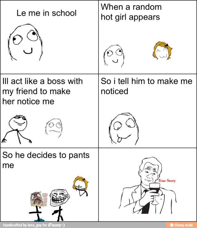Le me in school
When a random
hot girl appears
Ill act like a boss with
my friend to make
her notice me
So i tell him to make me
noticed
So he decides to pants