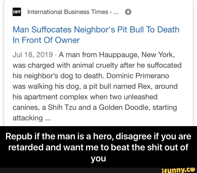u International Business Times> 75
Man Suffocates Neighbor‘s Pit Bull To Death
In Front Of Owner
Jul 18, 2019 »
A man from Hauppauge, New York,
was charged With animal cruelty after he suffocated
his neighbor’s dog to death. Dominic Primerano
was walking his dog, a pit bull named Rex, around
his apartment complex when two unleashed
canines, a Shih Tzu and a Golden Doodle, starting
attacking
Repub if the man is a hero, disagree if you are
retarded and want me to beat the shit out of
you - Repub if the man is a hero, disagree if you are retarded and want me to beat the shit out of you