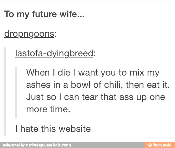 To my future wife...
dropngoons:
lastofa-dyingbreed:
When I die I want you to mix my
ashes in a bowl of chili, then eat it.
Just so I can tear that ass up one
more time.
I hate this website