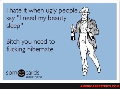 I hate it when ugly people & say ''I need my beauty sleep".
Bitch you need to fucking hibernate.