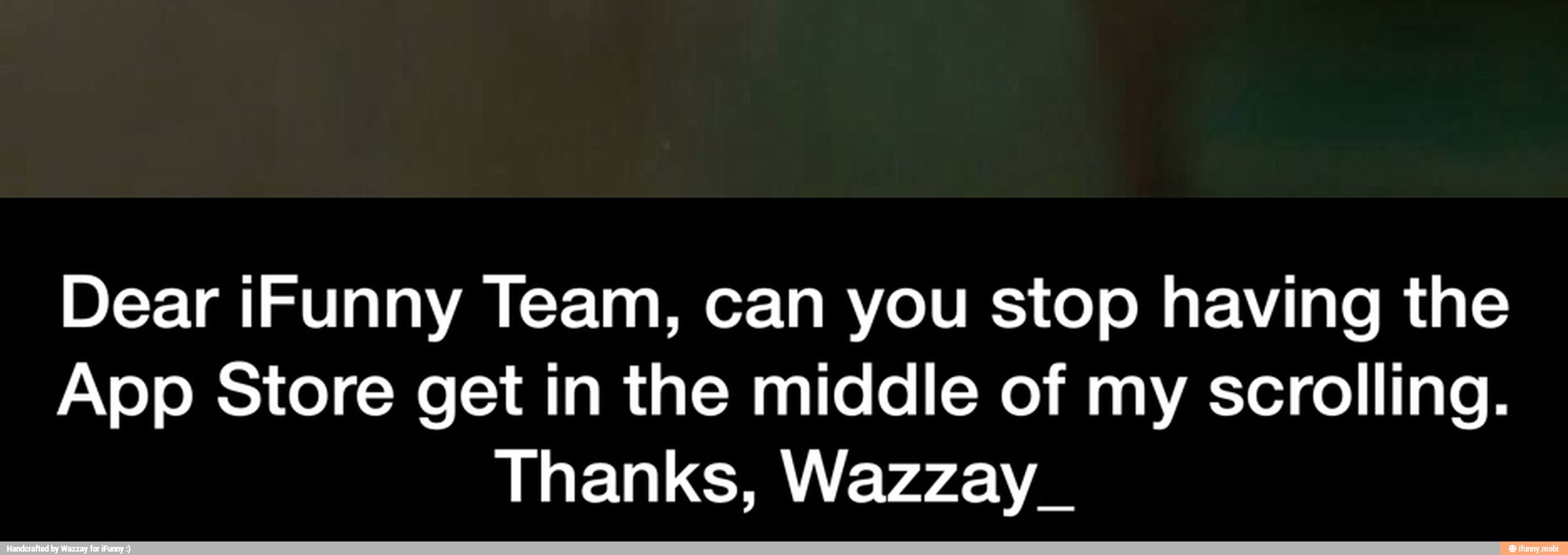 Dear iFunny Team, can you stop having the
App Store get in the middle of my scrolling.
Thanks, Wazzay_ - Dear iFunny Team, can you stop having the App Store get in the middle of my scrolling. Thanks, Wazzay_
