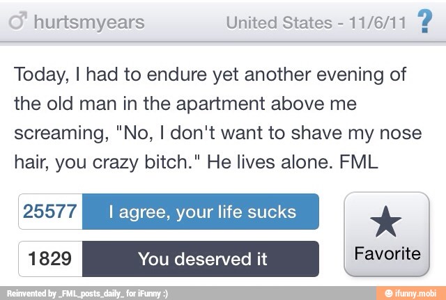 hurtsmyears United States
11/6/11
2
Today, I had to endure yet another evening of
the old man in the apartment above me
screaming, "No, I don't want to shave my nose
hair, you crazy bitch." He lives alone. FML
