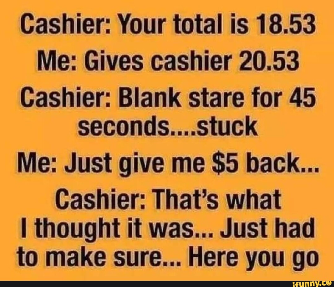 Cashier: Your total is 18.53 Me: Gives cashier 20.53 Cashier: Blank ...