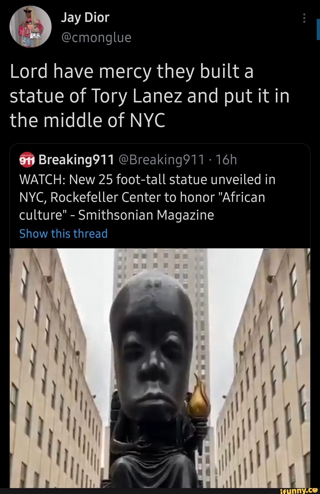 Jay Dior
Lord have mercy they built a statue of Tory Lanez and put it in the middle of NYC
Breaking911 @Breaking911 -
WATCH: New 25 foot-tall statue unveiled in
NYC, Rockefeller Center to honor "African culture" - Smithsonian Magazine
Show this thread