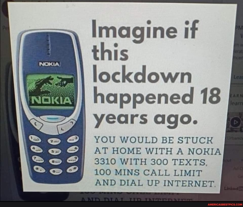 Imagine if this lockdown
happened 18
I years ago.
YOU WOULD BE STUCK AT HOME WITH A NORIA
3310 WITH 300 TEXTS.
100 MINS CALL LIMIT AND DIAL UP INTERNET.