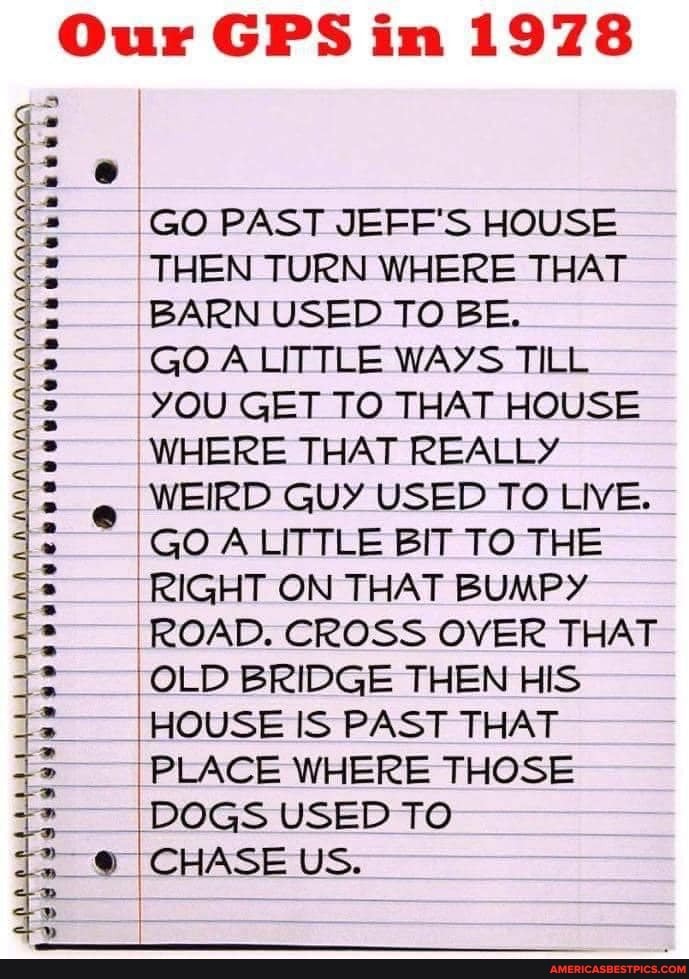 Our GPS in 1978
GO PAST JEFF'S HOUSE THEN TURN WHERE THAT BARN USED TO BE.
GO A LITTLE WAYS TILL YOU GET TO THAT HOUSE WHERE THAT REALLY WEIRD GUY USED TO LIVE.
GO LITTLE BIT TO THE RIGHT ON THAT BUMPY
ROAD. CROSS OVER THAT OLD BRIDGE THEN HIS HOUSE IS PAST THAT PLACE WHERE THOSE DOGS USED TO
@ CHASE US.