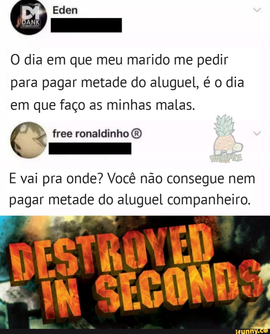 O dia em que meu marido me pedir
para pagar metade do aluguel, é o dia
em que faço as minhas malas.
E vai pra onde? Você não consegue nem
pagar metade do aluguel companheiro.