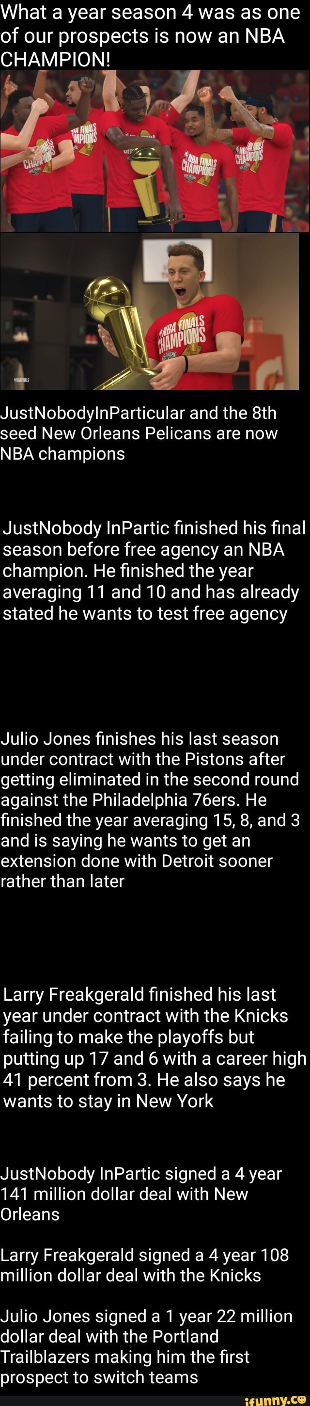 What a year season 4 was as one
of our prospects is now an NBA
CHAMPION!
JustNobodylInParticular and the 8th
seed New Orleans Pelicans are now
NBA champions
JustNobody InPartic finished his final
season before free agency an NBA
champion. He finished the year
averaging 11 and 10 and has already
stated he wants to test free agency