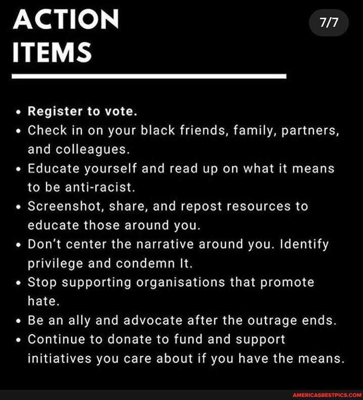 ACTION ITEMS
Register to vote.
Check in on your black friends, family, partners, and colleagues.
Educate yourself and read up on what it means to be anti-racist.
Screenshot, share, and repost resources to educate those around you.
Don't center the narrative around you. Identify privilege and condemn It.
Stop supporting organisations that promote hate.
Be an ally and advocate after the outrage ends.
Continue to donate to fund and support initiatives you care about if you have the means.