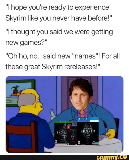 "I hope you're ready to experience
Skyrim like you never have before!"
thought you said we were getting new games?"
"Oh ho, no, I said new "names"! For all these great Skyrim rereleases!"
