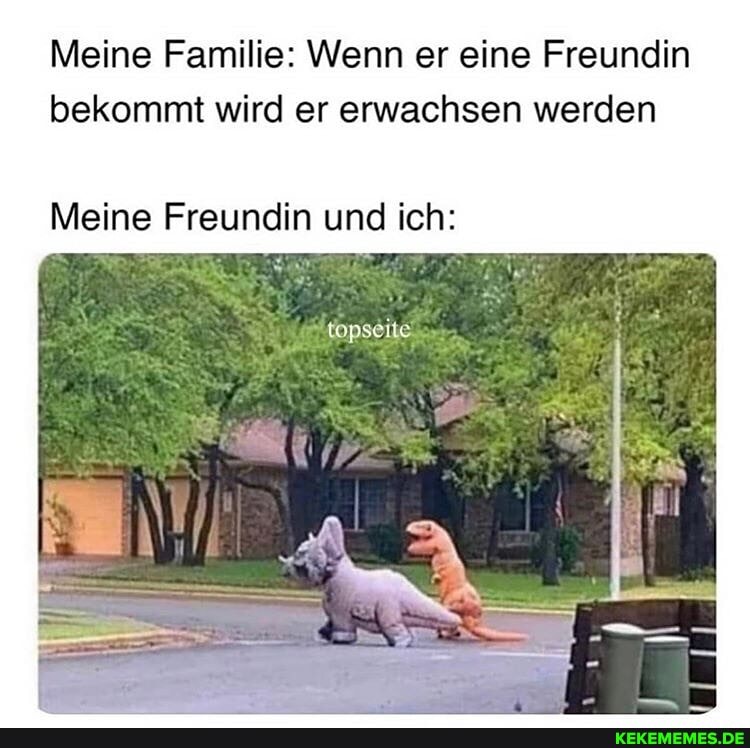 Meine Familie: Wenn er eine Freundin bekommt wird er erwachsen werden
Meine Freundin und ich: