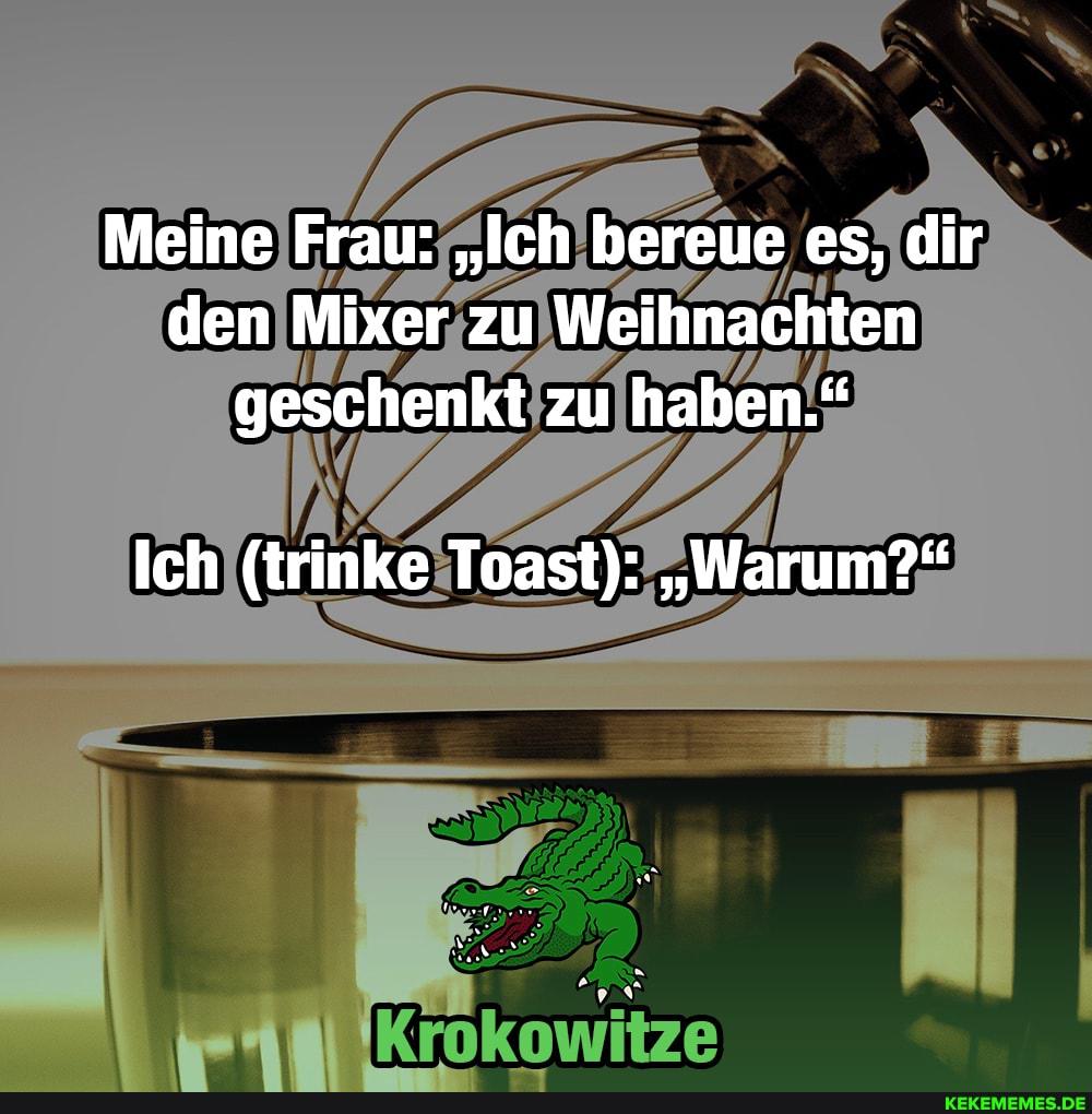 Meine Frau: "Ich bereue es, dir den Mixer zu Weihnachten geschenkt zu haben."
Ich (trinke Toast): "Warum?"