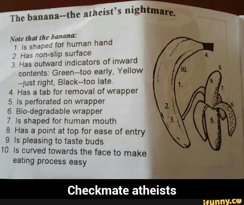meist’s nigh -,
The
banana--the a
Note that the banana:
1 ls shaped for human hand
2- Has non-slip surface
.
3 Has outward indicators of Inward
contents: Green-too early, Yellow
-just right, BIack--too late.
4 Has a tab for removal of wrapper
5. Is perforated on wrapper
6. Bio-degradable wrapper
7 ls shaped for human mouth
-
8 Has a point at top for ease of entry
9 Is pleasing to taste buds '
10 ls çurved towards the face to make
eating process easy
Checkmate atheists