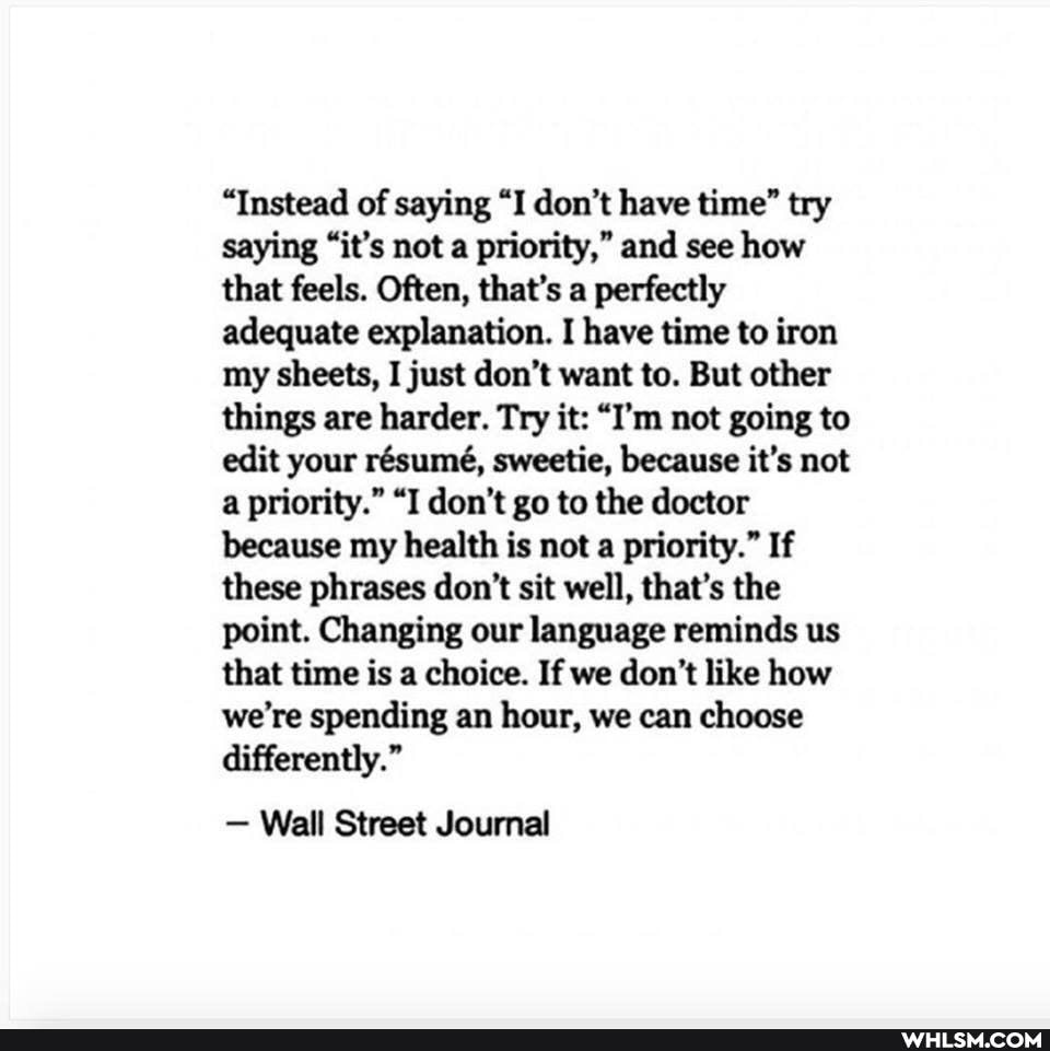 "Instead of saying "I don't have time" try saying "it's not a priority," and see how that feels. Often, that's a perfectly adequate explanation. I have time to iron my sheets, I just don't want to. But other things are harder. Try it: "I'm not going to edit your rsume, sweetie, because it's not a priority." "I don't go to the doctor because my health is not a priority." If these phrases don't sit well, that's the point. Changing our language reminds us that time is a choice. If we don't like how we're spending an hour, we can choose differently."
- Wall Street Journal