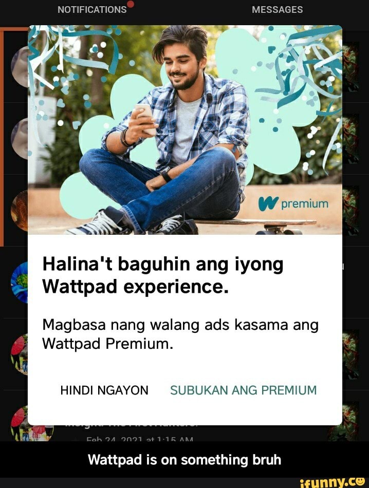NOTIFICATIONS MESSAGES
W premium
Halina't baguhin ang iyong
Wattpad experience.
Magbasa nang walang ads kasama ang
Wattpad Premium.
HINDI NGAYON SUBUKAN ANG PREMIUM
Wattpad is on something bruh - Wattpad is on something bruh