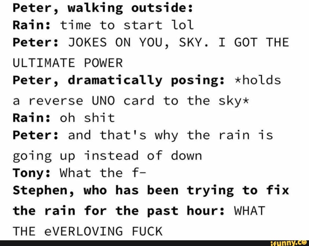 Peter, walking outside:
Rain: time to start lol
Peters JOKES ON YOU, SKY. I GOT THE
ULTIMATE POWER
Peter, dramatically posing: *holds
a reverse UNO card to the skyx
Rain: oh shit
Peter: and that's why the rain is
going up instead of down
Tony: What the f-
Stephen, who has been trying to fix
the rain for the past hour: WHAT
THE eVERLOVING FUCK