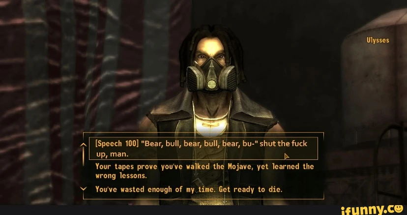 Ulysses [Speech 100] "Bear, bull, bear, bull, bear, bu-" shut the fuck up, man. Your tapes prove you've walked the Nojave, yet learned the wrong lessons. You've wasted enough of my time. Get ready to die.