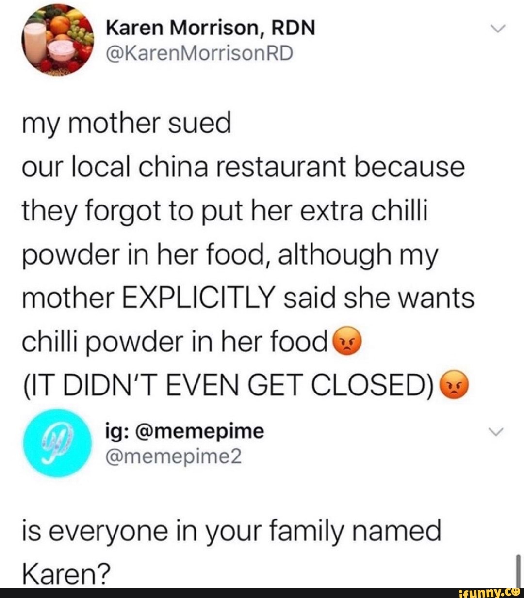 Karen Morrison, RDN
my mother sued
our local china restaurant because
they forgot to put her extra chilli
powder in her food, although my
mother EXPLICITLY said she wants
chilli powder in her food €9
(IT DIDN'T EVEN GET CLOSED) €9
is everyone in your family named
Karen?