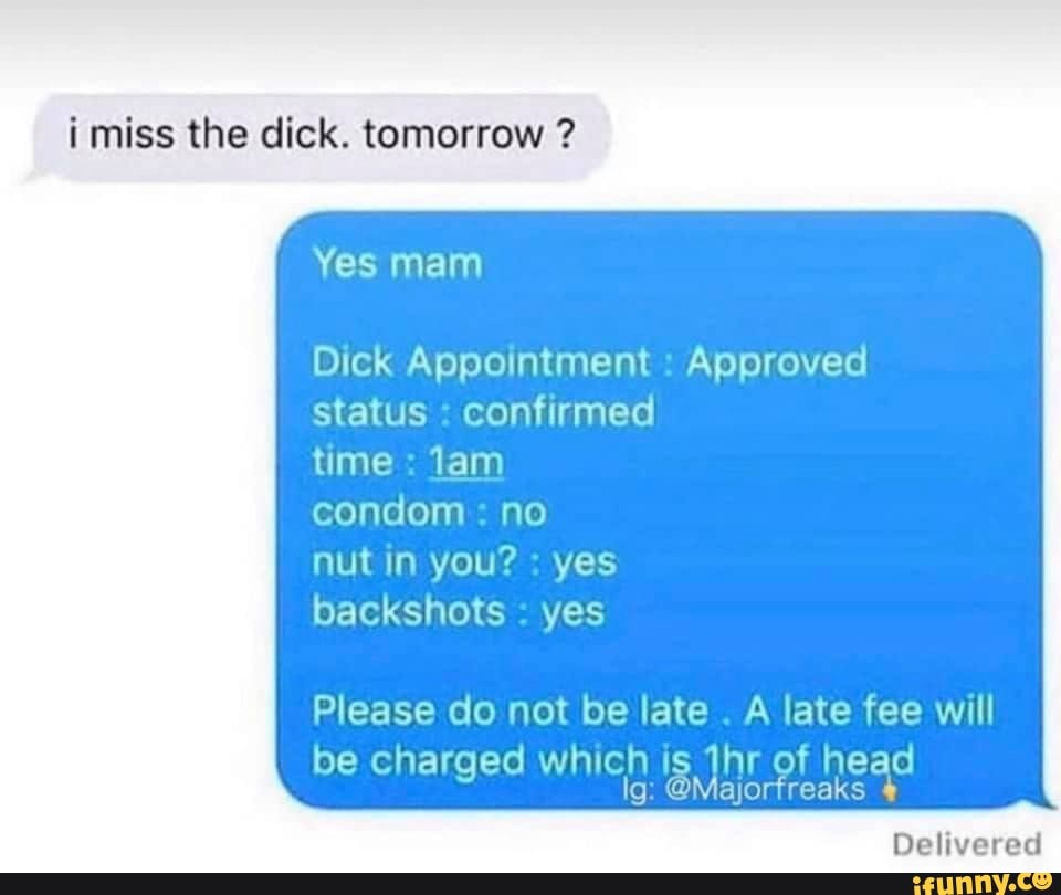i miss the dick. tomorrow ?
Yes mam
Dick Appointment : Approved status : confirmed
time : lam
condom : no
nut in you? : yes
backshots yes
Please do not be late . A late fee will
be charged which is thr of head lg: @Majorfreaks
Delivered