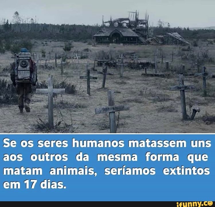 Se os seres humanos matassem uns aos outros da mesma forma que matam animais, seríamos extintos em 17 dias.