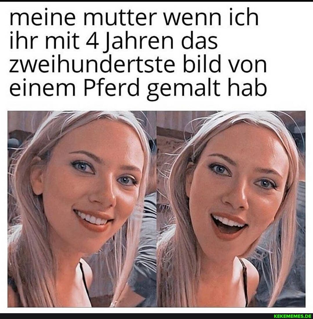 meine mutter wenn ich
ihr mit 4 Jahren das zweihundertste bild von einem Pferd gemalt hab