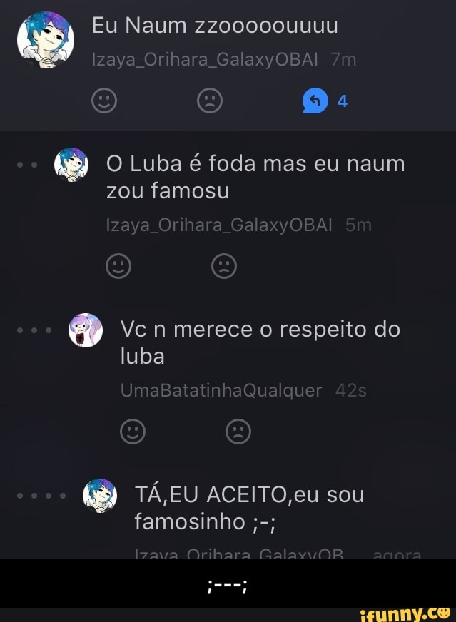 PRE
O Luba é foda mas eu naum
zou famosu
é Vc n merece o respeito do
TÁ,EU ACEITO,eu sou
famosinho - ;---;