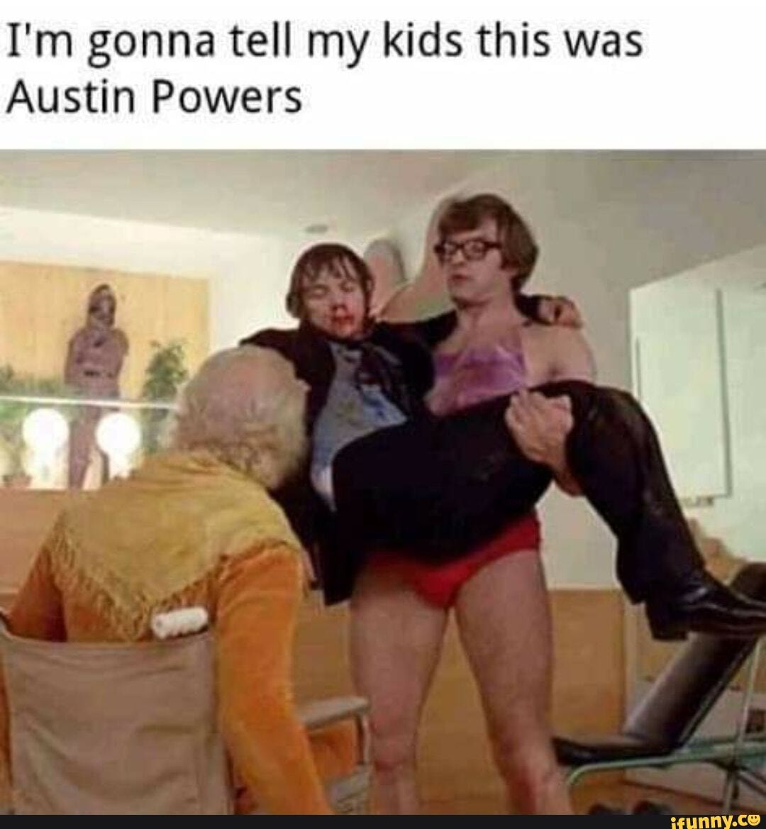 I'm gonna tell my kids this was
Austin Powers
