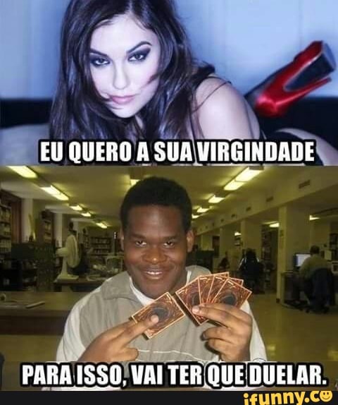 EU QUERO A SUA MRGINDADE
PARA IS50, VAI TER QUE DUELAR.