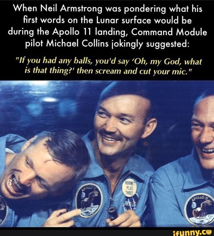 When Neil Armstrong was
pondering what his
first words on
the Lunar surface would be
during the Apollo 11 landing, Command Module
pilot Michael Collins jokingly suggested:
"If you had any balls, you'd say 'Oh, my God, what
is that thing?' then scream and
cut your mic."