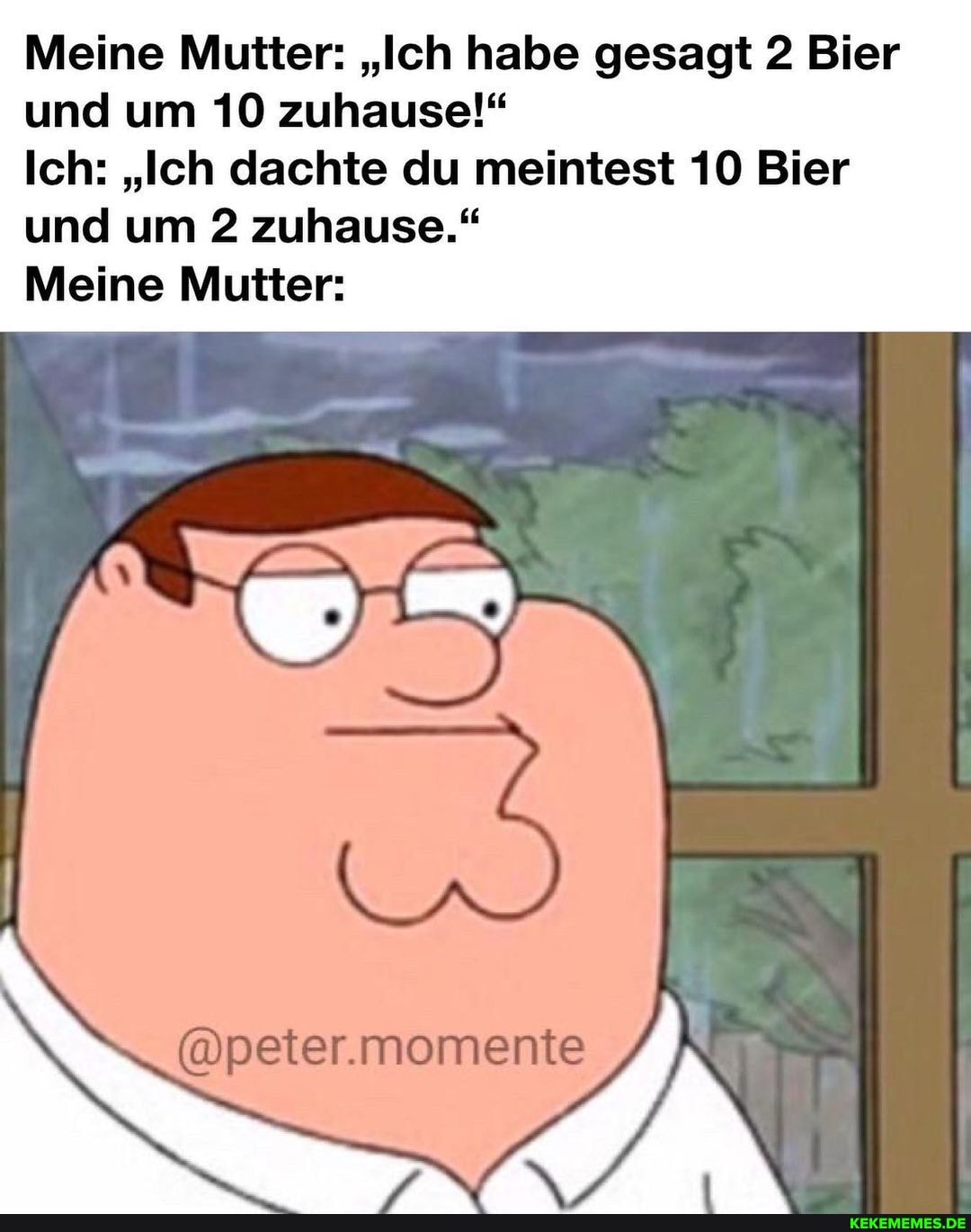 Meine Mutter: "Ich habe gesagt 2 Bier und um 10 zuhause!"
Ich: "Ich dachte du meintest 10 Bier und um 2 zuhause."
Meine Mutter:
momenite