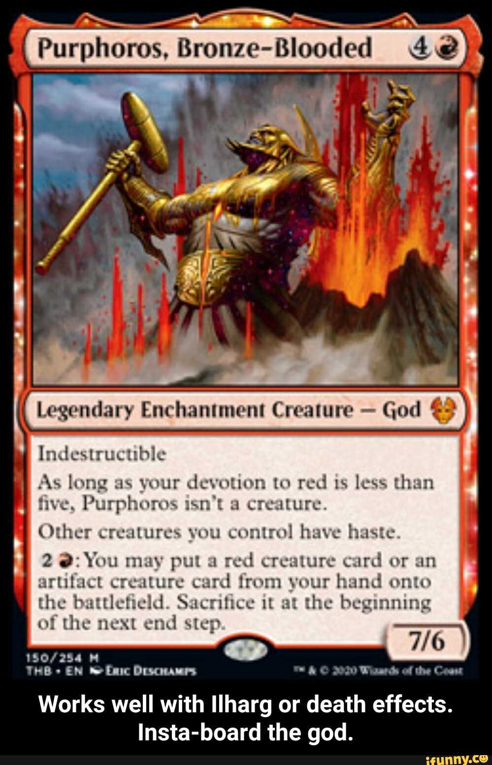 Indestructible
As long as your devotion to red is less than
five, Purphoros isn't a creature.
Other creatures you control have haste.
red creature card or an
artifact creature card from your hand onto
the battlefield. Sacrifice it at the beginning
of the next end step
150/254 M
LR
2070 Winer of he Cos
Works well with Ilharg or death effects.
Insta-board the god. - Works well with Ilharg or death effects. Insta-board the god.