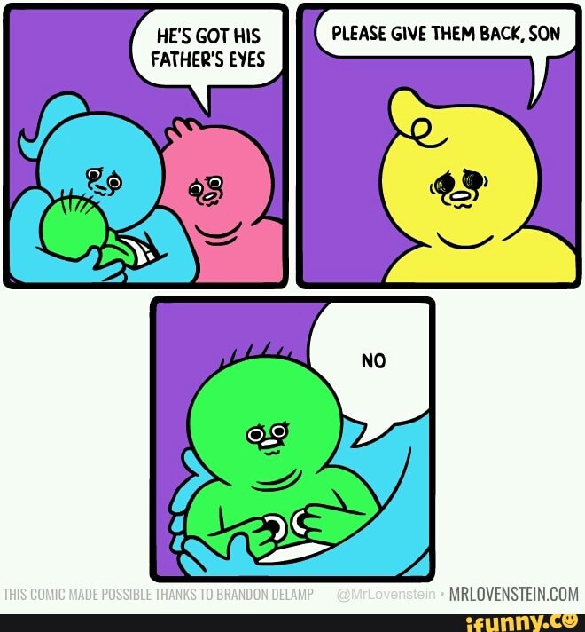 HE'S GOT HIS PLEASE GIVE THEM BACK, SON
HE'S GOT HIS
FATHER'S EYES
THIS COMIC MADE POSSIBLE THANKS TO BRANDON DELAMP @MrLovenstein MRLOVENSTEIN.GOM