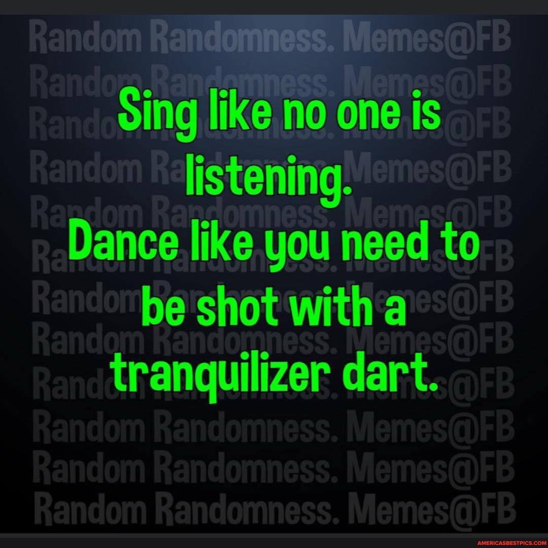 ndomness.
Sing like no one is listening.
Dance like you need to be shot with a
tranquilizer dart.