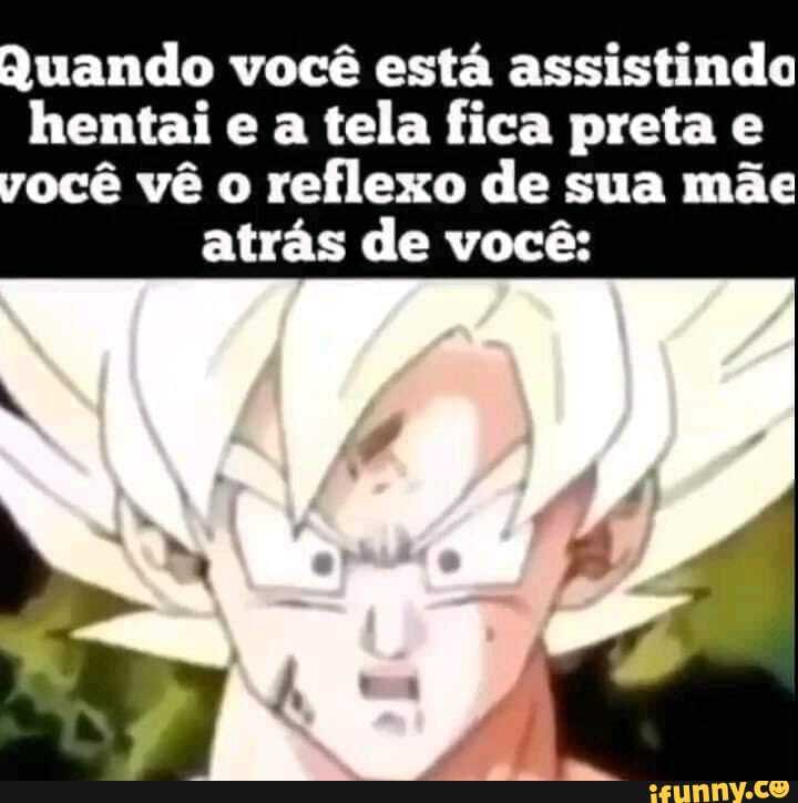 Quando você está assistindo hentai e a tela fica preta e você vê o reflexo de sua mãe
atrás de você: