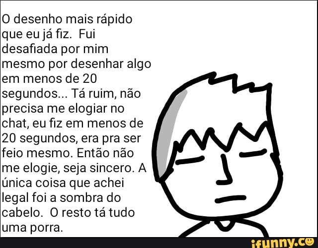 O desenho mais rápido
que eu já fiz. Fui
desafiada por mim
mesmo por desenhar algo
em menos de 20
segundos... Tá ruim, não
precisa me elogiar no
chat, eu fiz em menos de
20 segundos, era pra ser
feio mesmo. Então não
me elogie, seja sincero. A
única coisa que achei
legal foi a sombra do
cabelo. O resto tá tudo
uma porra.