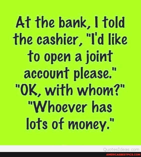 At the bank, told the cashier, "I'd like to open a joint account please."
"OK, with whom?"
"Whoever has lots of money."