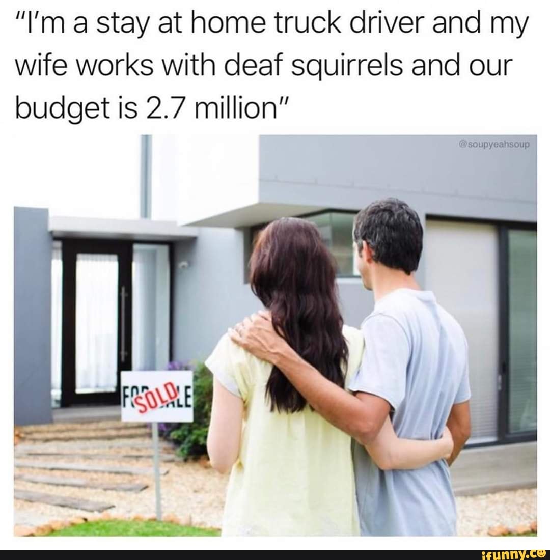 "I'm a stay at home truck driver and my
wife works with deaf squirrels and our
budget is 2.7 million"