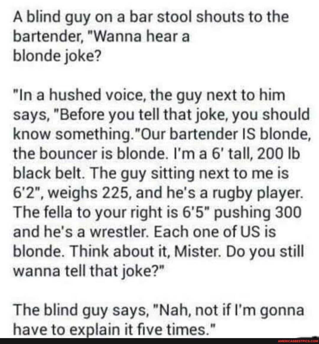 A blind guy on a bar stool shouts to the bartender, "Wanna hear a blonde joke?
"In a hushed voice, the guy next to him says, "Before you tell that joke, you should know bartender IS blonde, the bouncer is blonde. I'm a 6' tall, 200 Ib black belt. The guy sitting next to me is
6'2", weighs 225, and he's a rugby player.
The fella to your right is 6'5" pushing 300 and he's a wrestler. Each one of US is blonde. Think about it, Mister. Do you still wanna tell that joke?"
The blind guy says, "Nah, not if I'm gonna
have tn avniain it five timac "