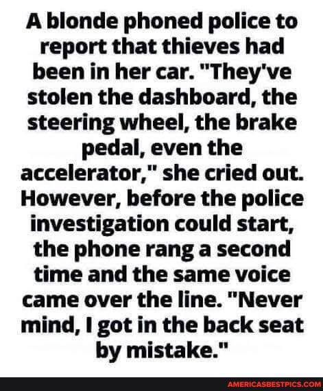 A blonde phoned police to report that thieves had been in her car. "They've stolen the dashboard, the steering wheel, the brake pedal, even the accelerator," she cried out.
However, before the police investigation could start, the phone rang a second time and the same voice came over the line. "Never mind, got in the back seat by mistake."