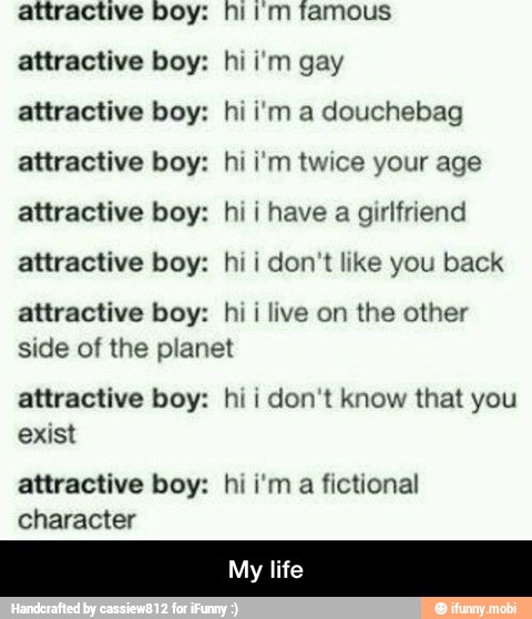 attractive boy: hi im famous
attractive boy: hii'm gay
attractive boy: hi i'm a douchebag
attractive boy: hi i'm twice your age
attractive boy: hi i have
a girlfriend
attractive boy: hi i don't like you back
attractive boy: hi i live on the other
side of the planet
attractive boy: hi i
don't know that you
exist
attractive boy: hi i'm
a
fictional
character - My life