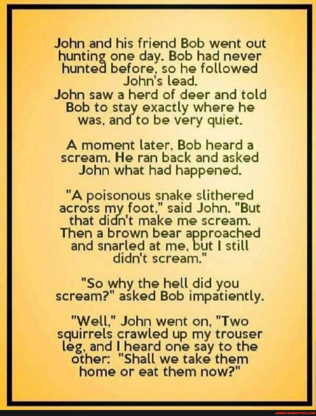 John and his friend Bob went out hunting one day. Bob had never hunted before, so he followed
John's lead.
John saw a herd of deer and told
Bob to stay exactly where he was, and to be very quiet.
A moment later, Bob heard a scream. He ran back and asked
John what had happened.
"A poisonous snake slithered
across my foot," said John. "But that didn't make me scream.
Then a brown bear and snarled at me, but still didn't scream."
"So why the hell did you scream?" asked Bob impatiently.
"Well," John went on, "Two squirrels crawled up my trouser leg, and heard one say to the other: "Shall we take them home or eat them now?"