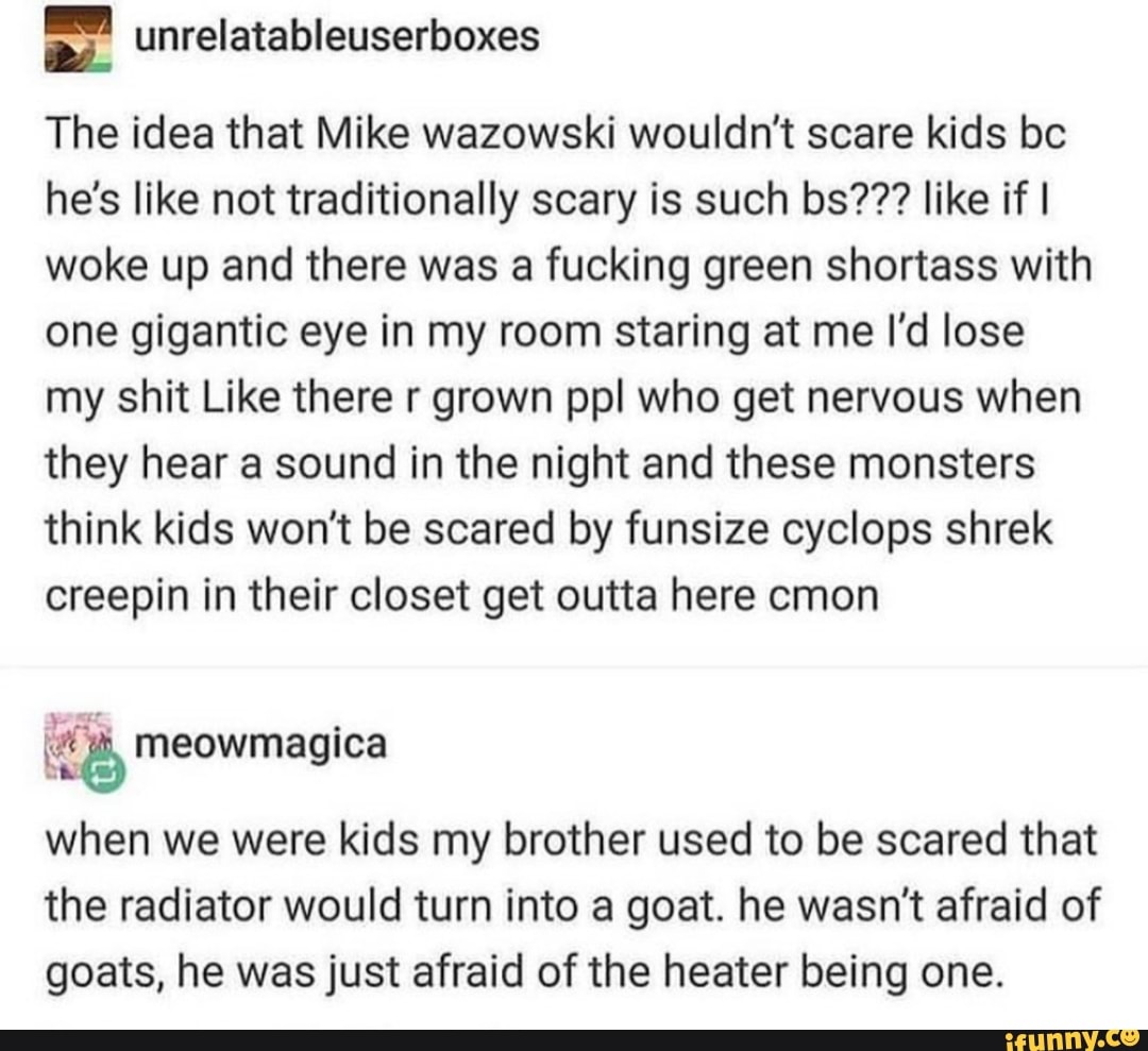 unrelatabl
euserboxes
The idea that Mike wazowski wouldn't scare kids bc he's like not traditionally scary is such bs??? like if I woke up and there was a fucking green shortass with one gigantic eye in my room staring at me I'd lose my shit Like there r grown ppl who get nervous when they hear a sound in the night and these monsters think kids won't be scared by funsize cyclops shrek creepin in their closet get outta here cmon
when we were kids my brother used to be scared that the radiator would turn into a goat. he wasn't afraid of goats, he was just afraid of the heater being one.