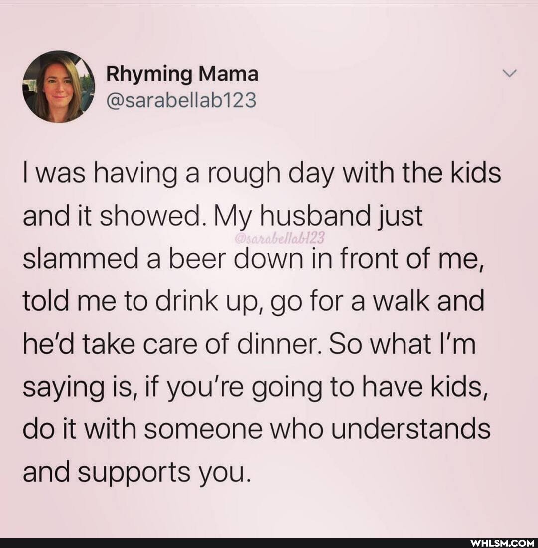 Rhyming Mama
@sarabellab123
I was having a rough day with the kids and it showed. My husband just slammed a beer down in front of me, told me to drink up, go for a walk and he'd take care of dinner. So what I'm saying is, if you're going to have kids, do it with someone who understands and supports you.
