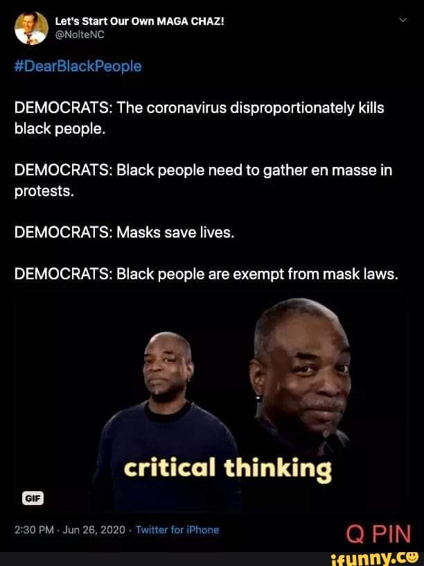 DEMOCRATS: The coronavirus disproportionately kills
black people.
DEMOCRATS: Black people need to gather en masse in
protests.
DEMOCRATS: Masks save lives.
DEMOCRATS: Black people are exempt from mask laws.
critical thinking